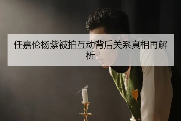 任嘉伦杨紫被拍互动背后关系真相再解析